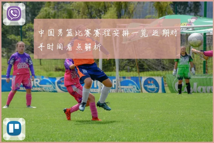 中国男篮比赛赛程安排一览 近期对手时间看点解析