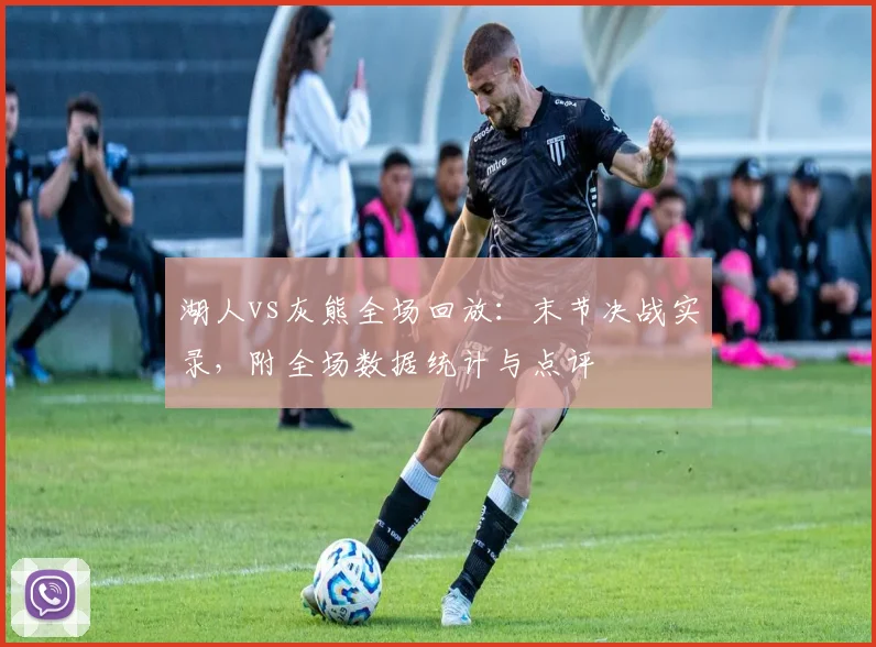 湖人vs灰熊全场回放：末节决战实录，附全场数据统计与点评