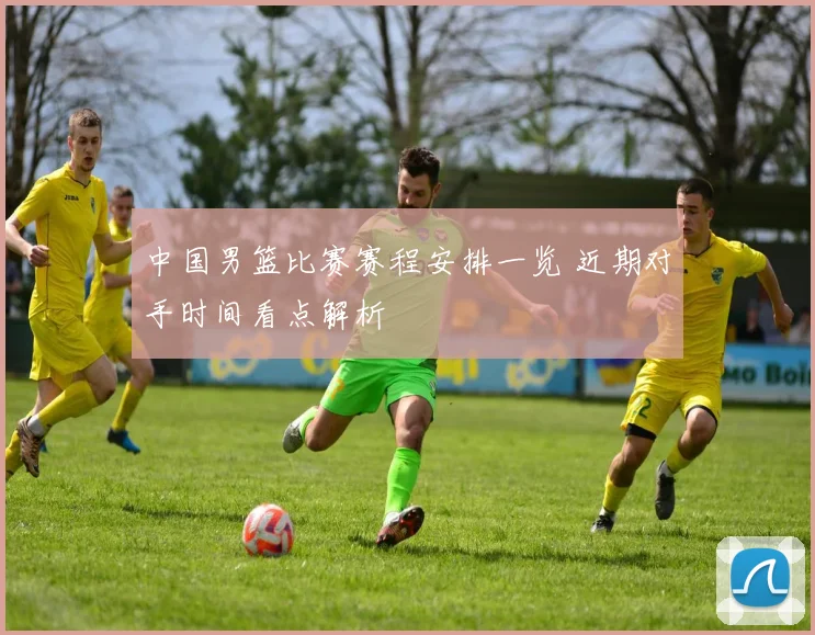 中国男篮比赛赛程安排一览 近期对手时间看点解析