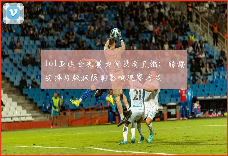 lol亚运会决赛为何没有直播：转播安排与版权限制影响观赛方式