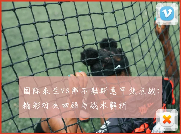 国际米兰vs那不勒斯意甲焦点战:精彩对决回顾与战术解析
