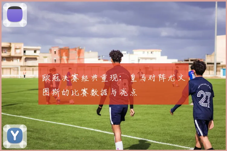 欧冠决赛经典重现：皇马对阵尤文图斯的比赛数据与亮点