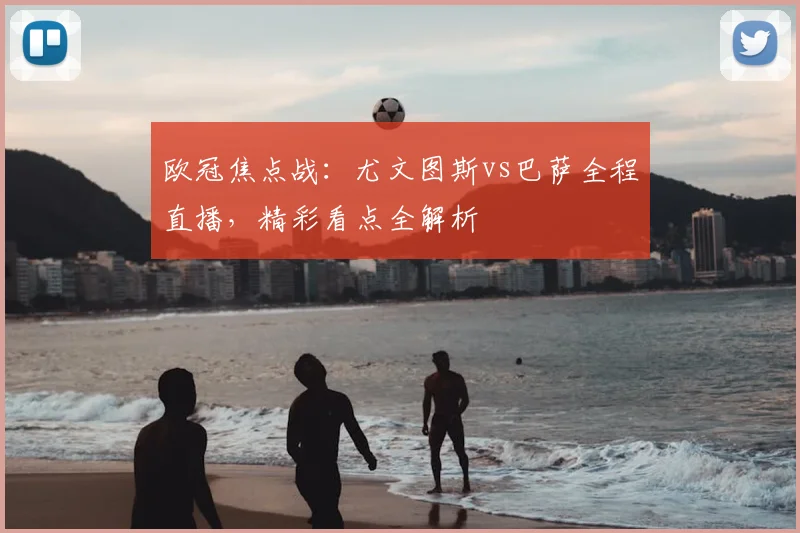 欧冠焦点战：尤文图斯vs巴萨全程直播，精彩看点全解析