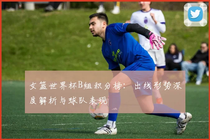 女篮世界杯B组积分榜：出线形势深度解析与球队表现