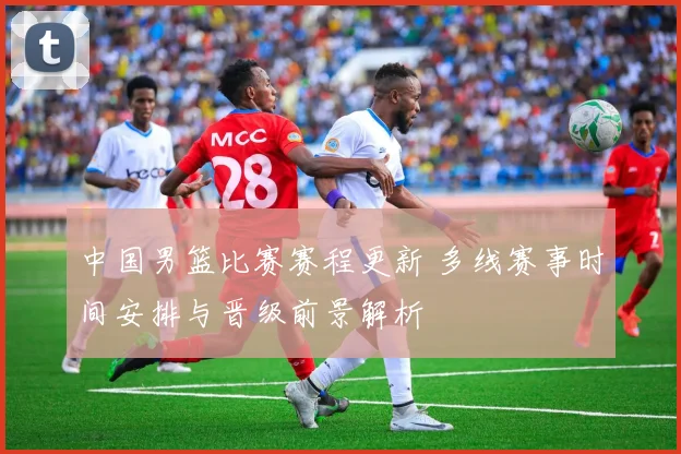 中国男篮比赛赛程更新 多线赛事时间安排与晋级前景解析