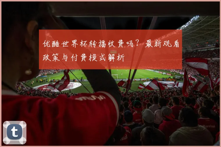 优酷世界杯转播收费吗？最新观看政策与付费模式解析