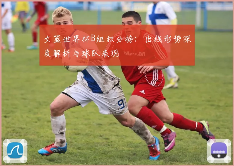 女篮世界杯B组积分榜：出线形势深度解析与球队表现