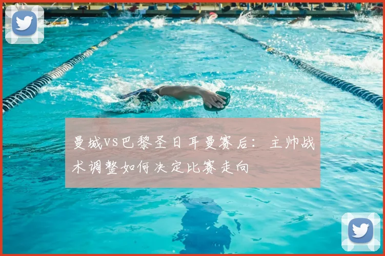 曼城vs巴黎圣日耳曼赛后：主帅战术调整如何决定比赛走向