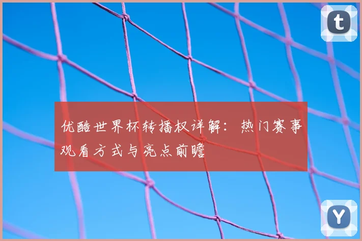 优酷世界杯转播权详解:热门赛事观看方式与亮点前瞻